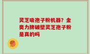 灵芝吸孢子粉机器？金奥力牌破壁灵芝孢子粉是真的吗