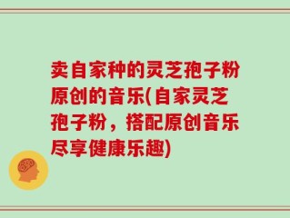 卖自家种的灵芝孢子粉原创的音乐(自家灵芝孢子粉，搭配原创音乐尽享健康乐趣)