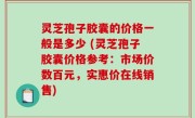 灵芝孢子胶囊的价格一般是多少 (灵芝孢子胶囊价格参考：市场价数百元，实惠价在线销售)