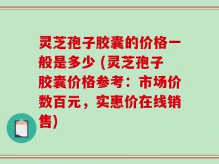 灵芝孢子胶囊的价格一般是多少 (灵芝孢子胶囊价格参考：市场价数百元，实惠价在线销售)