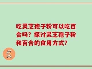 吃灵芝孢子粉可以吃百合吗？探讨灵芝孢子粉和百合的食用方式？