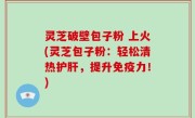 灵芝破壁包子粉 上火(灵芝包子粉：轻松清热护肝，提升免疫力！)