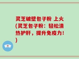 灵芝破壁包子粉 上火(灵芝包子粉：轻松清热护肝，提升免疫力！)