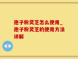 孢子粉灵芝怎么使用_孢子粉灵芝的使用方法详解