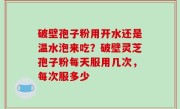 破壁孢子粉用开水还是温水泡来吃？破壁灵芝孢子粉每天服用几次，每次服多少