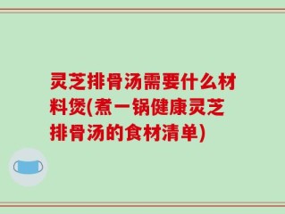 灵芝排骨汤需要什么材料煲(煮一锅健康灵芝排骨汤的食材清单)