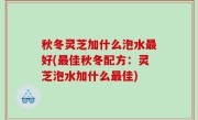 秋冬灵芝加什么泡水最好(最佳秋冬配方：灵芝泡水加什么最佳)