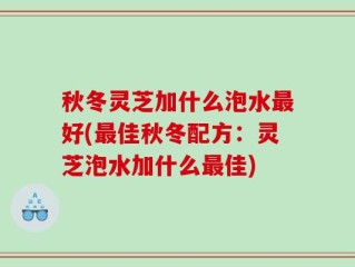 秋冬灵芝加什么泡水最好(最佳秋冬配方：灵芝泡水加什么最佳)