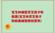 宝芝林破壁灵芝孢子粉胶囊(宝芝林灵芝孢子粉胶囊破壁释放营养)
