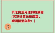 灵芝抗蓝光逆龄粉底霜(灵芝抗蓝光粉底霜，瞬间倒退年龄！)