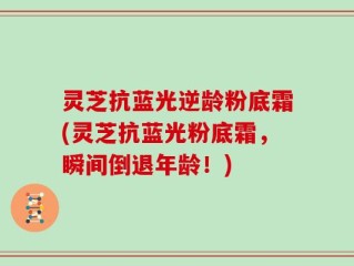 灵芝抗蓝光逆龄粉底霜(灵芝抗蓝光粉底霜，瞬间倒退年龄！)