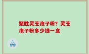 聚胜灵芝孢子粉？灵芝孢子粉多少钱一盒