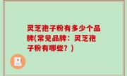 灵芝孢子粉有多少个品牌(常见品牌：灵芝孢子粉有哪些？)