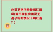 吃灵芝孢子粉能喝红酒吗(能不能在食用灵芝孢子粉的情况下喝红酒？)