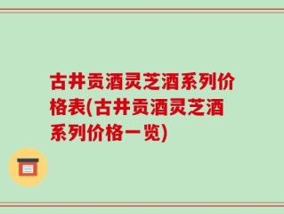 古井贡酒灵芝酒系列价格表(古井贡酒灵芝酒系列价格一览)