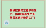 聊城冠县灵芝孢子粉生产厂(聊城冠县生产天然灵芝孢子粉的工厂)