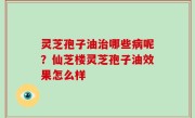灵芝孢子油治哪些病呢？仙芝楼灵芝孢子油效果怎么样