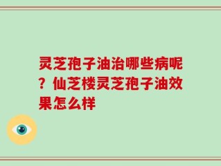 灵芝孢子油治哪些病呢？仙芝楼灵芝孢子油效果怎么样