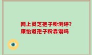 网上灵芝孢子粉测评？康怡道孢子粉靠谱吗