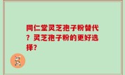 同仁堂灵芝孢子粉替代？灵芝孢子粉的更好选择？