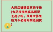 大药房破壁灵芝孢子粉(大药房推出高品质灵芝孢子粉，从此改善免疫力不必再为挑选困扰)