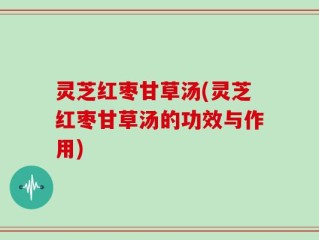 灵芝红枣甘草汤(灵芝红枣甘草汤的功效与作用)