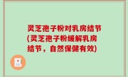 灵芝孢子粉对乳房结节(灵芝孢子粉缓解乳房结节，自然保健有效)