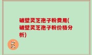 破壁灵芝孢子粉费用(破壁灵芝孢子粉价格分析)