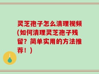 灵芝孢子怎么清理视频(如何清理灵芝孢子残留？简单实用的方法推荐！)