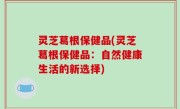 灵芝葛根保健品(灵芝葛根保健品：自然健康生活的新选择)