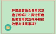 肝病患者适合食用灵芝孢子粉吗？？探讨肝病患者食用灵芝孢子粉的效果与注意事项？