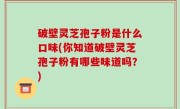 破壁灵芝孢子粉是什么口味(你知道破壁灵芝孢子粉有哪些味道吗？)