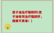 孢子油治疗脂肪肝(孢子油有效治疗脂肪肝，健康不再难！)