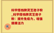 科学搭档牌灵芝孢子粉_科学搭档牌灵芝孢子粉：提升免疫力，增强健康活力