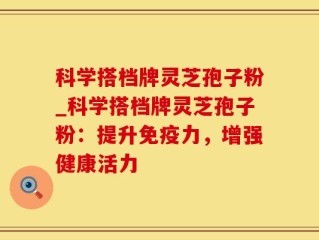 科学搭档牌灵芝孢子粉_科学搭档牌灵芝孢子粉：提升免疫力，增强健康活力