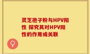 灵芝孢子粉与HPV阳性 探究其对HPV阳性的作用或关联