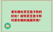 更年期吃灵芝孢子粉的好处？探究灵芝孢子粉对更年期的保健作用？