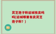 灵芝孢子粉运城有卖吗吗(运城哪里有卖灵芝孢子粉？)