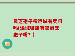 灵芝孢子粉运城有卖吗吗(运城哪里有卖灵芝孢子粉？)