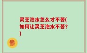 灵芝泡水怎么才不苦(如何让灵芝泡水不苦？)
