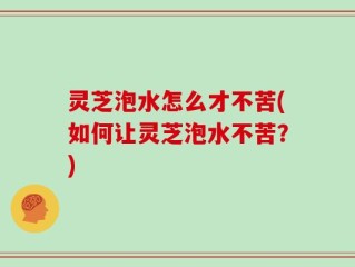 灵芝泡水怎么才不苦(如何让灵芝泡水不苦？)