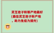 灵芝孢子粉那产地最好(最佳灵芝孢子粉产地，助力免疫力提升)