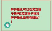 肝纤维化可以吃灵芝孢子粉吗(灵芝孢子粉对肝纤维化是否有帮助？)