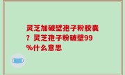 灵芝加破壁孢子粉胶囊？灵芝孢子粉破壁99%什么意思