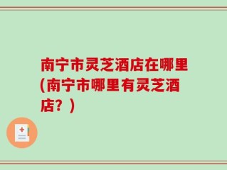 南宁市灵芝酒店在哪里(南宁市哪里有灵芝酒店？)