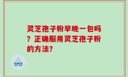 灵芝孢子粉早晚一包吗？正确服用灵芝孢子粉的方法？