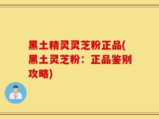 黑土精灵灵芝粉正品(黑土灵芝粉：正品鉴别攻略)