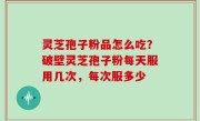 灵芝孢子粉品怎么吃？破壁灵芝孢子粉每天服用几次，每次服多少