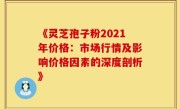 《灵芝孢子粉2021年价格：市场行情及影响价格因素的深度剖析》