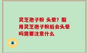 灵芝孢子粉 头晕？服用灵芝孢子粉后会头晕吗需要注意什么